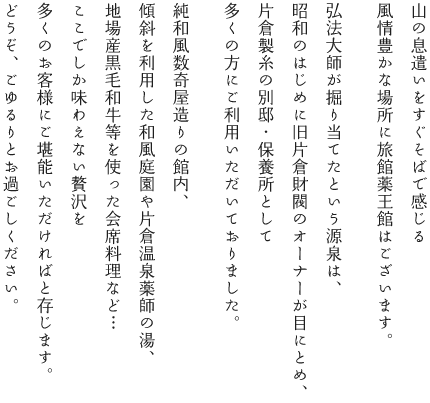 山の息遣いをすぐそばで感じる風情豊かな場所に旅館薬王館はございます。　弘法大師が掘り当てたという源泉は、昭和のはじめに旧片倉財閥のオーナーが目にとめ、片倉製糸の別邸・保養所として多くの方にご利用いただいておりました。　純和風数奇屋造りの館内、傾斜を利用した和風庭園や片倉温泉薬師の湯、地場産黒毛和牛等を使った会席料理など・・・ここでしか味わえない贅沢を多くのお客様にご堪能いただければと存じます。どうぞ、ごゆるりとお過ごしください。